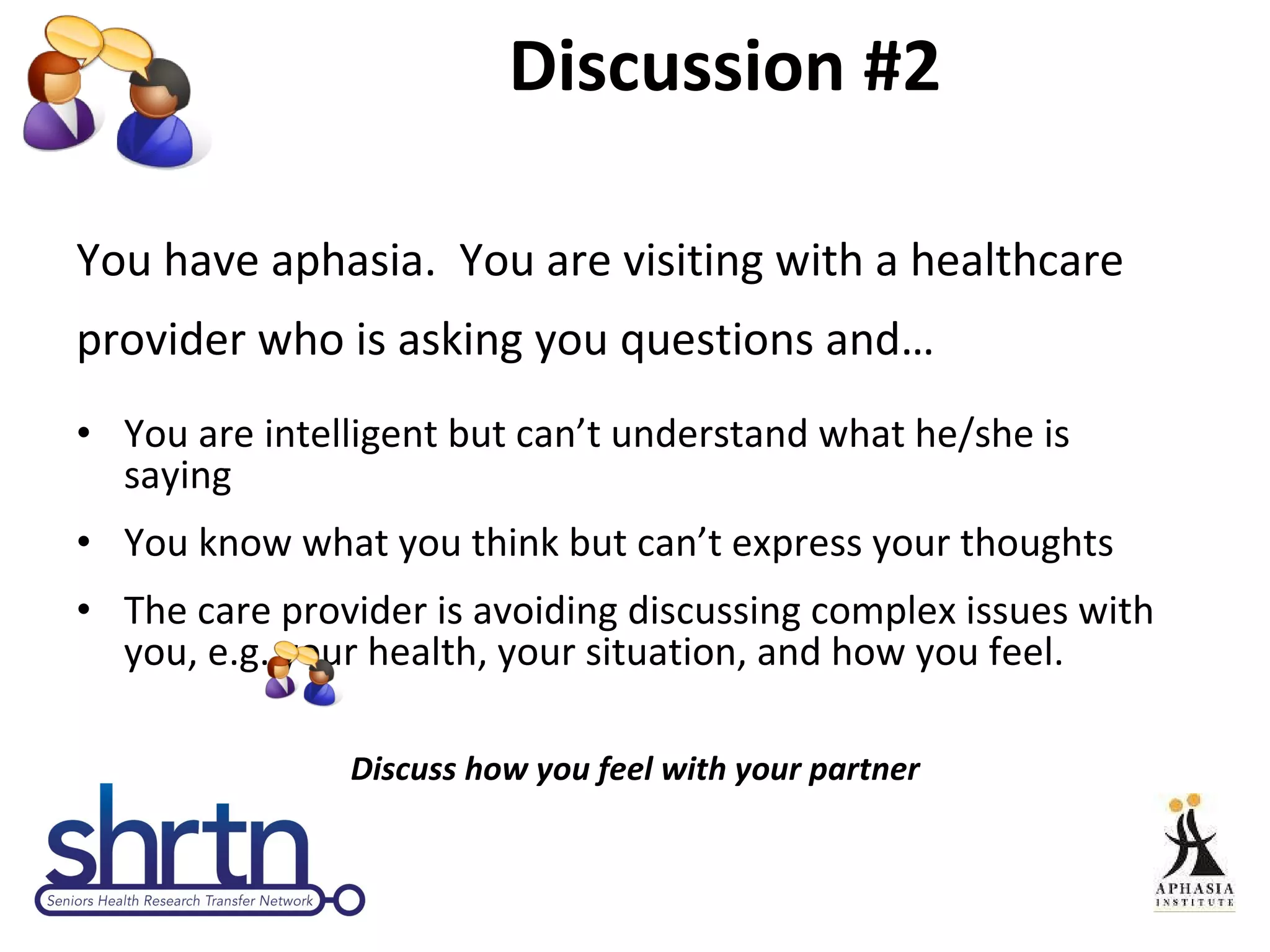 Discussion #2 You have aphasia.  You are visiting with a healthcare provider who is asking you questions and… You are intelligent but can’t understand what he/she is  saying  You know what you think but can’t express your thoughts The care provider is avoiding discussing complex issues with you, e.g. your health, your situation, and how you feel. Discuss how you feel with your partner 