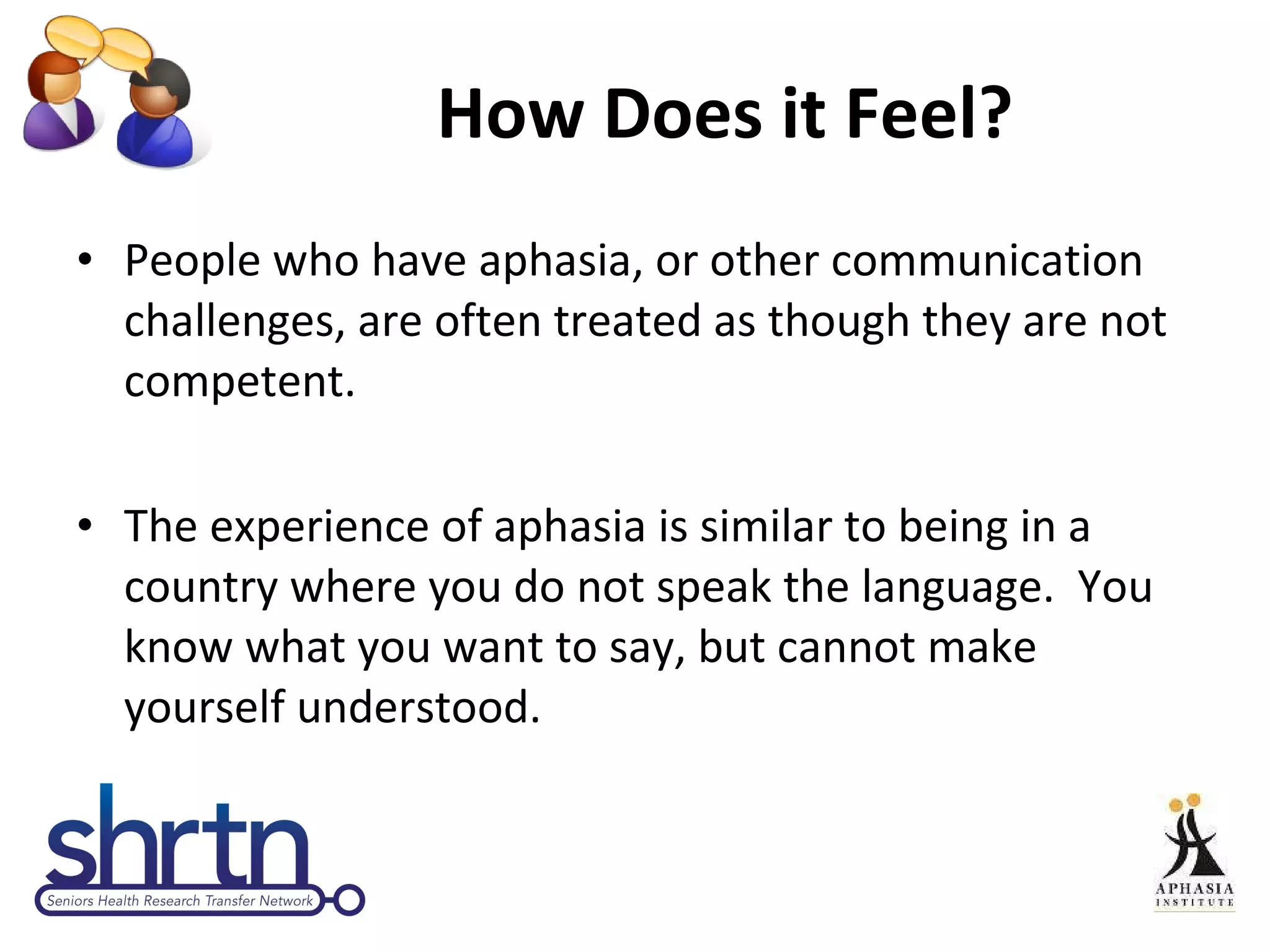 How Does it Feel? People who have aphasia, or other communication challenges, are often treated as though they are not competent. The experience of aphasia is similar to being in a country where you do not speak the language.  You know what you want to say, but cannot make yourself understood. 