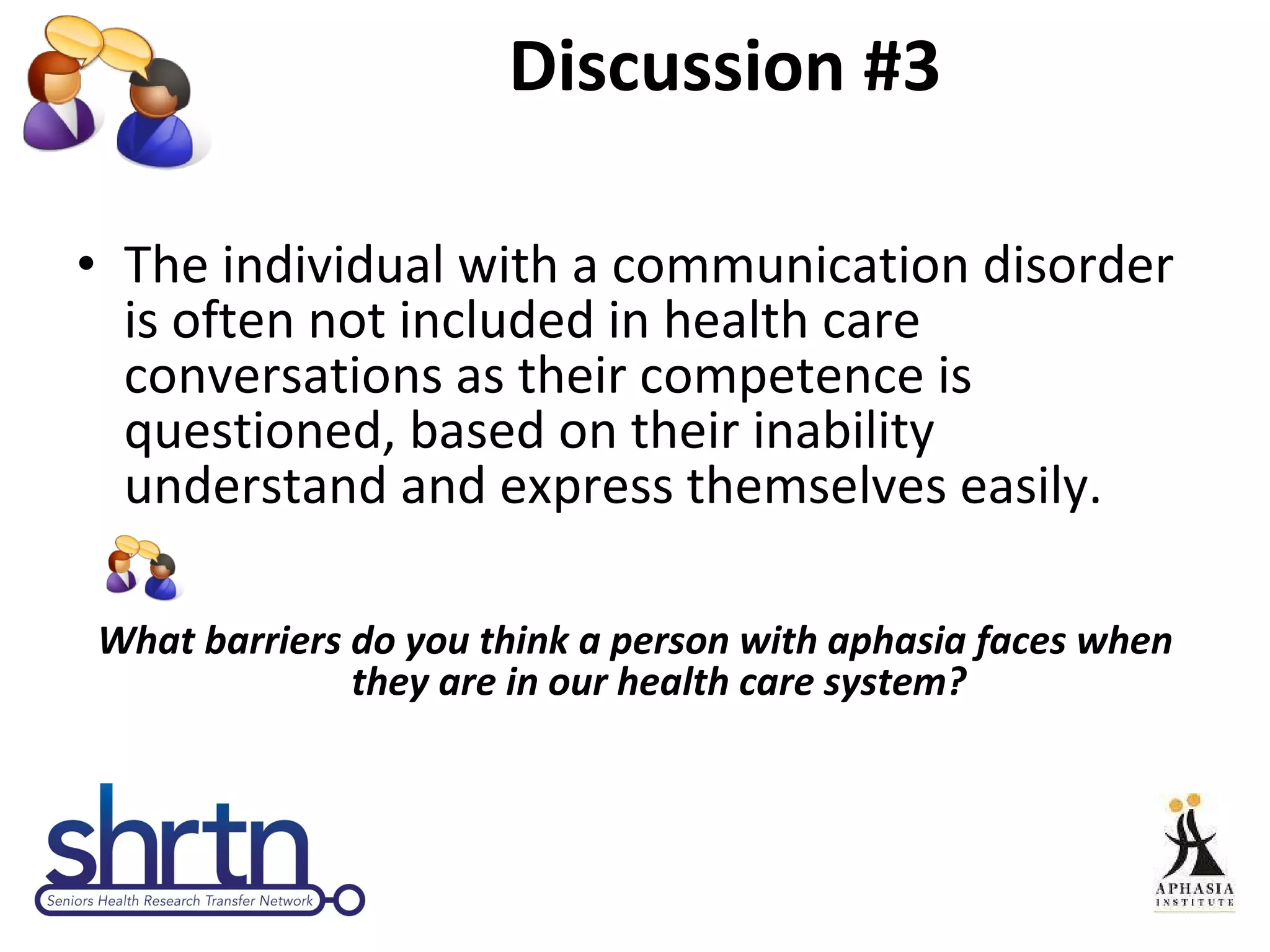 Discussion #3 The individual with a communication disorder is often not included in health care conversations as their competence is questioned, based on their inability understand and express themselves easily. What barriers do you think a person with aphasia faces when they are in our health care system? 