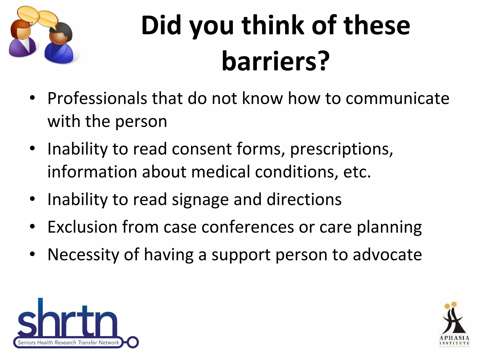 Did you think of these barriers? Professionals that do not know how to communicate with the person Inability to read consent forms, prescriptions, information about medical conditions, etc. Inability to read signage and directions Exclusion from case conferences or care planning Necessity of having a support person to advocate 