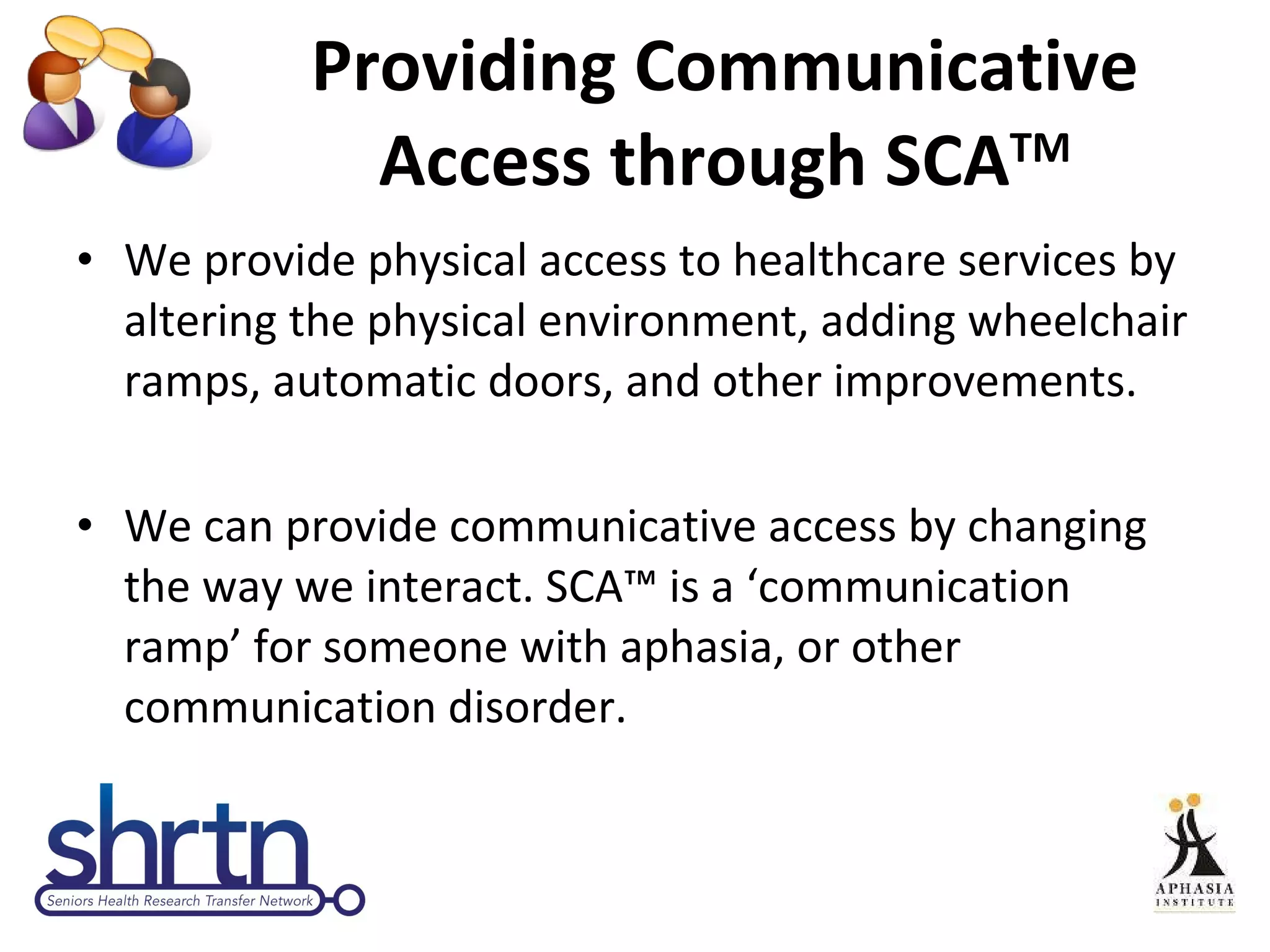 Providing Communicative Access through SCA TM We provide physical access to healthcare services by altering the physical environment, adding wheelchair ramps, automatic doors, and other improvements. We can provide communicative access by changing the way we interact. SCA™ is a ‘communication ramp’ for someone with aphasia, or other communication disorder. 