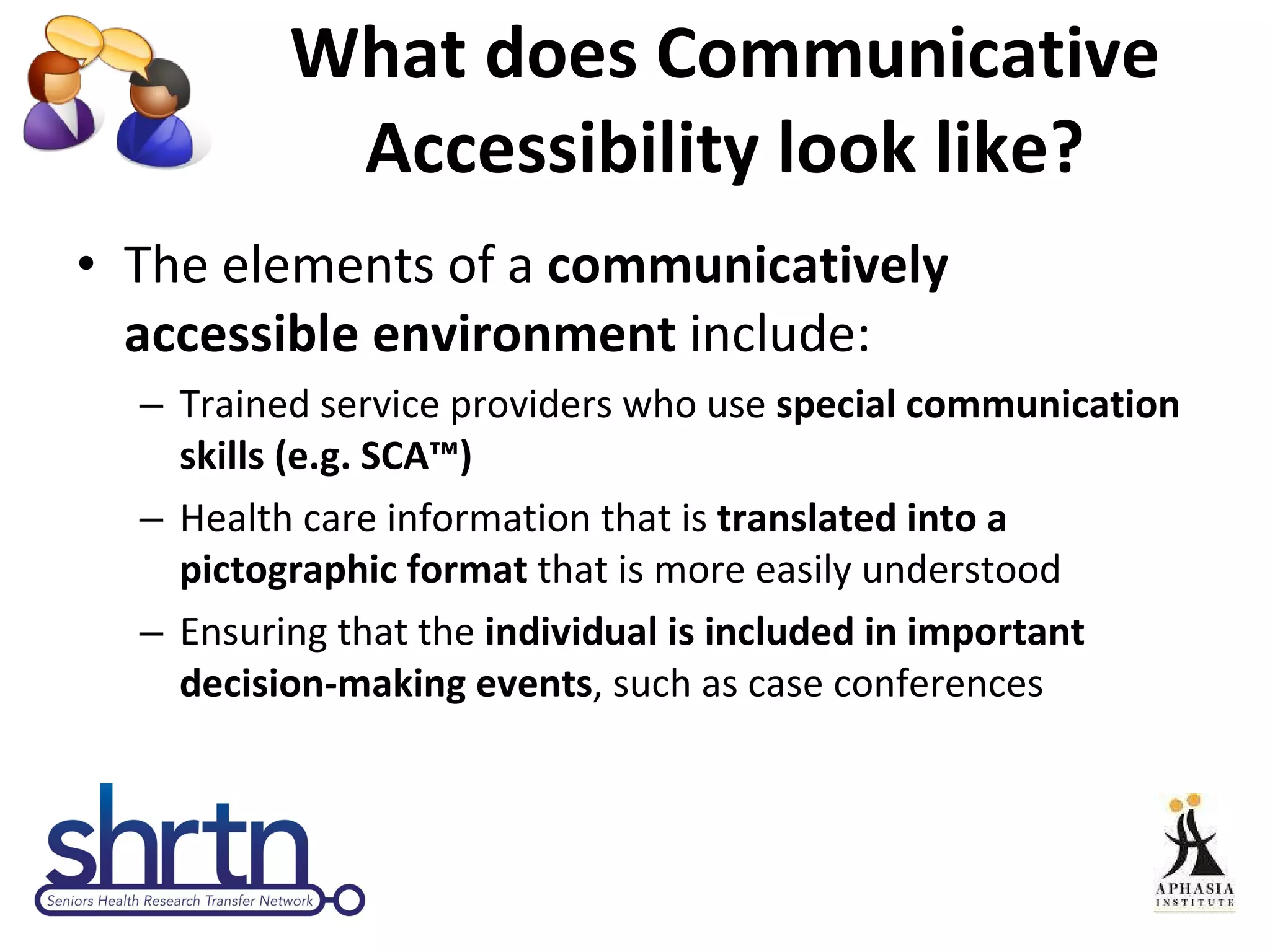 What does Communicative Accessibility look like? The elements of a  communicatively accessible environment  include:  Trained service providers who use  special communication skills (e.g. SCA™) Health care information that is  translated into a pictographic format  that is more easily understood Ensuring that the  individual is included in important decision-making events , such as case conferences 