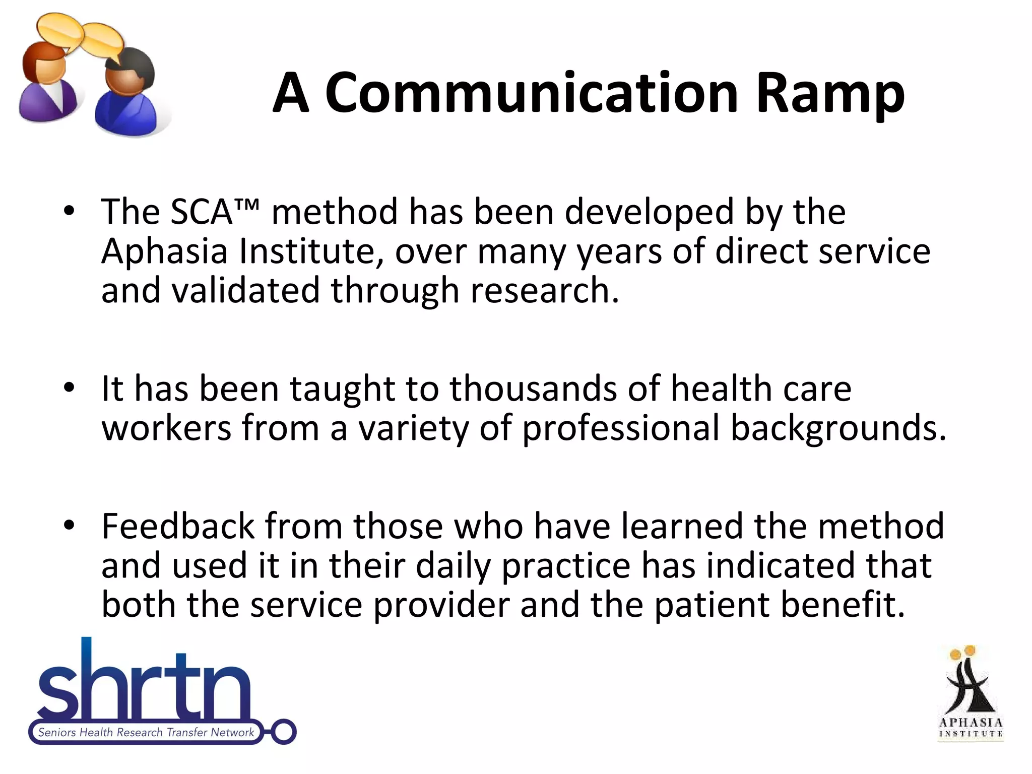 A Communication Ramp The SCA ™  method has been developed by the Aphasia Institute, over many years of direct service and validated through research.  It has been taught to thousands of health care workers from a variety of professional backgrounds.  Feedback from those who have learned the method and used it in their daily practice has indicated that both the service provider and the patient benefit.  
