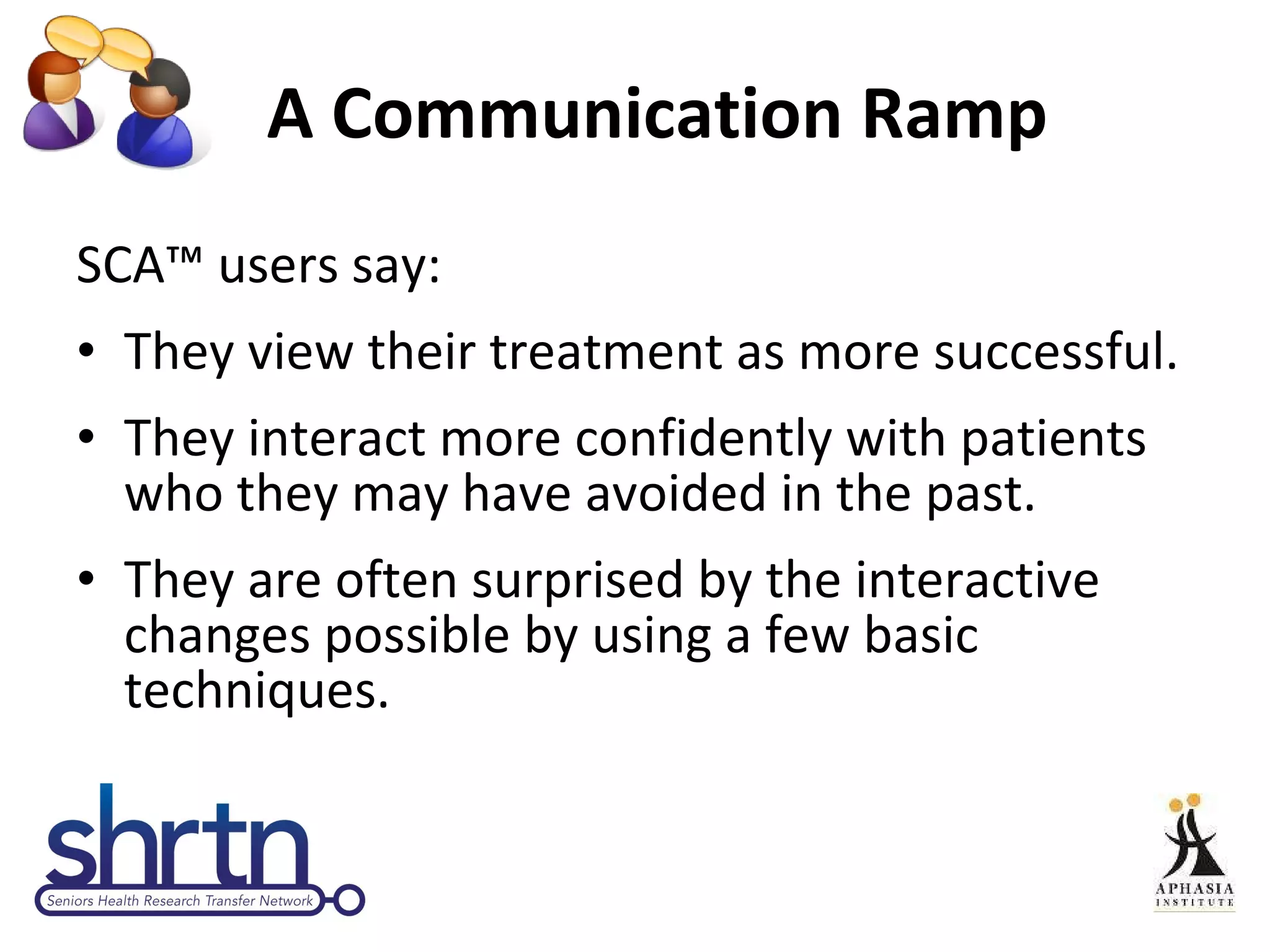 A Communication Ramp SCA ™ u sers say: They view their treatment as more successful. They interact more confidently with patients who they may have avoided in the past.  They are often surprised by the interactive changes possible by using a few basic techniques. 