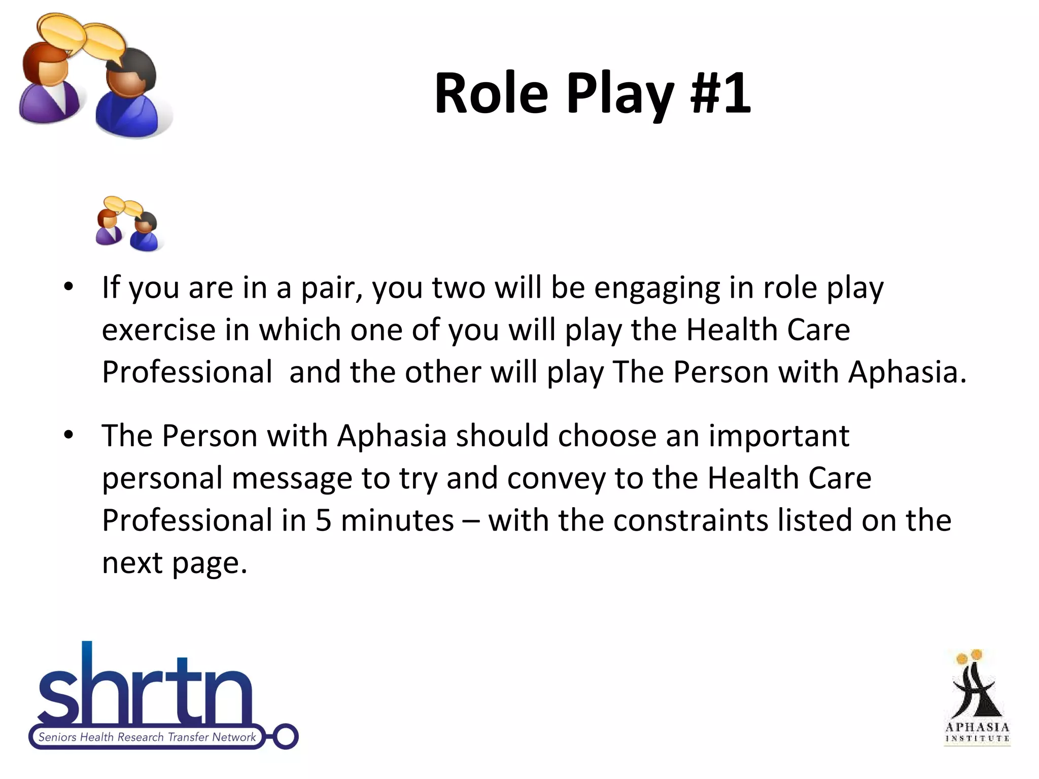 Role Play #1 If you are in a pair, you two will be engaging in role play exercise in which one of you will play the Health Care Professional  and the other will play The Person with Aphasia. The Person with Aphasia should choose an important personal message to try and convey to the Health Care Professional in 5 minutes – with the constraints listed on the next page. 
