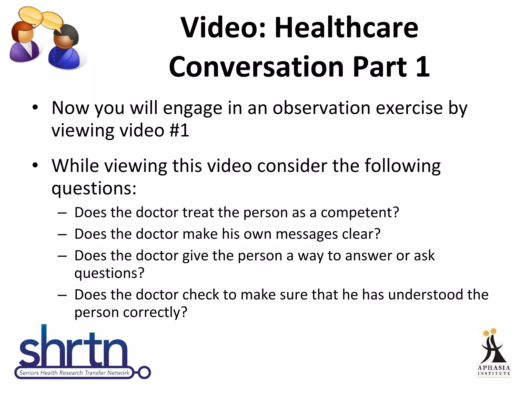 Video: Healthcare Conversation Part 1 Now you will engage in an observation exercise by viewing video #1 While viewing this video consider the following questions:  Does the doctor treat the person as a competent? Does the doctor make his own messages clear? Does the doctor give the person a way to answer or ask questions? Does the doctor check to make sure that he has understood the person correctly? 
