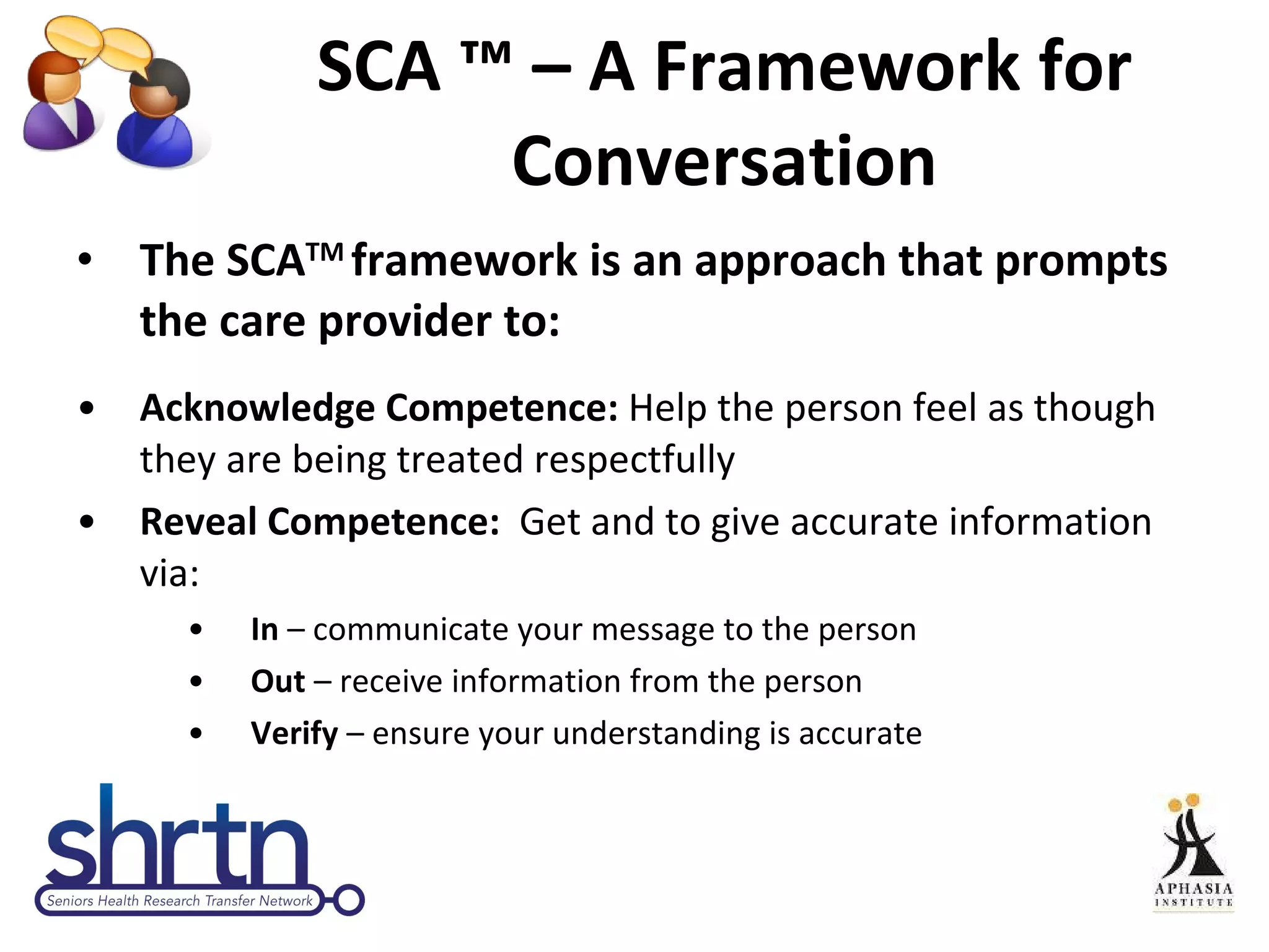 SCA  ™ – A Framework for Conversation The  SCA TM  framework is an approach that prompts the care provider to: Acknowledge Competence:  Help the person feel as though they are being treated respectfully Reveal Competence:  Get and to give accurate information via: In  – communicate your message to the person Out  – receive information from the person Verify  – ensure your understanding is accurate 