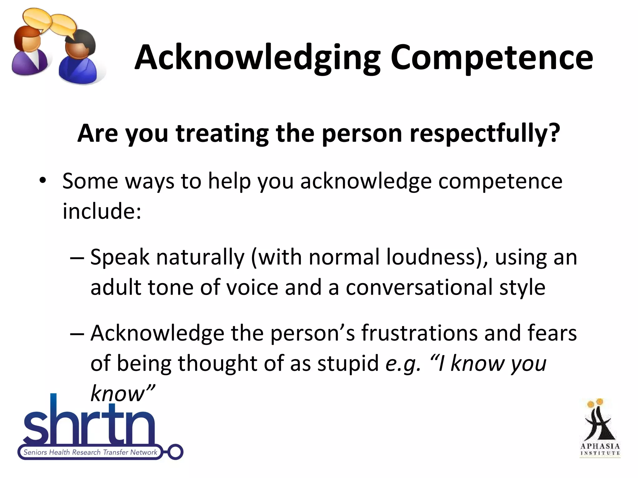 Acknowledging Competence Are you treating the person respectfully? Some ways to help you acknowledge competence include: Speak naturally (with normal loudness), using an adult tone of voice and a conversational style Acknowledge the person’s frustrations and fears of being thought of as stupid  e.g. “I know you know”  
