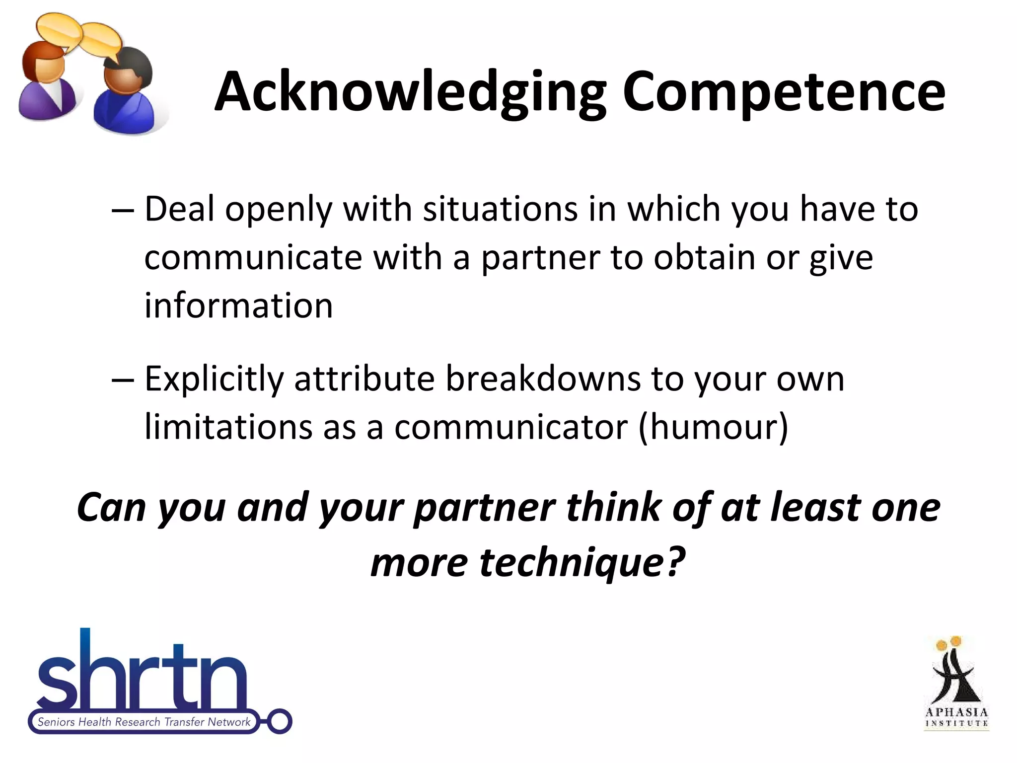 Acknowledging Competence Deal openly with situations in which you have to communicate with a partner to obtain or give information Explicitly attribute breakdowns to your own limitations as a communicator (humour) Can you and your partner think of at least one more technique? 