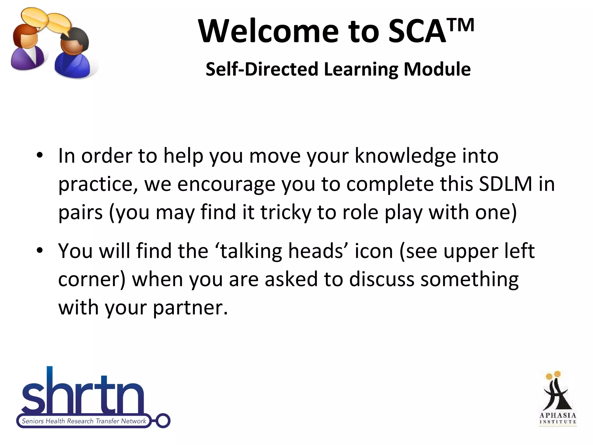 Welcome to SCA TM  Self-Directed Learning Module In order to help you move your knowledge into practice, we encourage you to complete this SDLM in pairs (you may find it tricky to role play with one) You will find the ‘talking heads’ icon (see upper left corner) when you are asked to discuss something with your partner. 