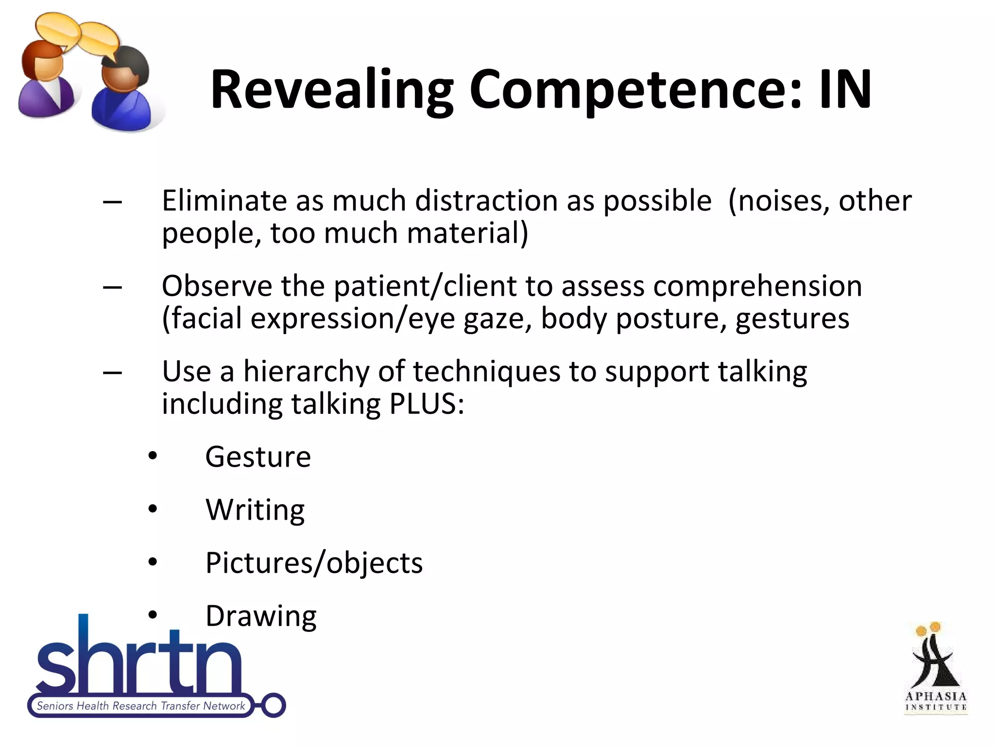 Revealing Competence: IN  Eliminate as much distraction as possible  (noises, other people, too much material)  Observe the patient/client to assess comprehension (facial expression/eye gaze, body posture, gestures Use a hierarchy of techniques to support talking including talking PLUS: Gesture Writing Pictures/objects Drawing 