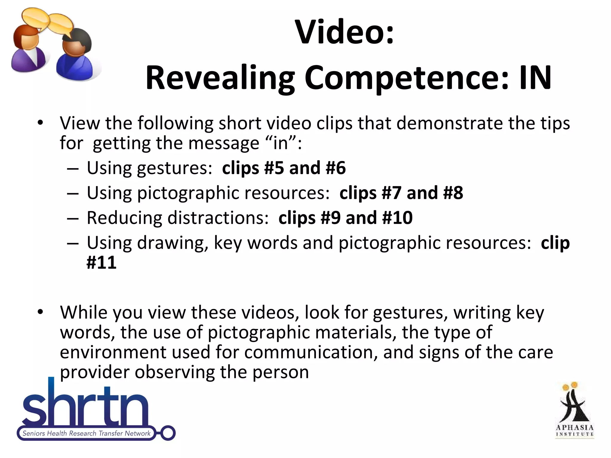Video:  Revealing Competence: IN View the following short video clips that demonstrate the tips for  getting the message “in”: Using gestures:  clips #5 and #6 Using pictographic resources:  clips #7 and #8 Reducing distractions:  clips #9 and #10 Using drawing, key words and pictographic resources:  clip #11 While you view these videos, look for gestures, writing key words, the use of pictographic materials, the type of environment used for communication, and signs of the care provider observing the person 