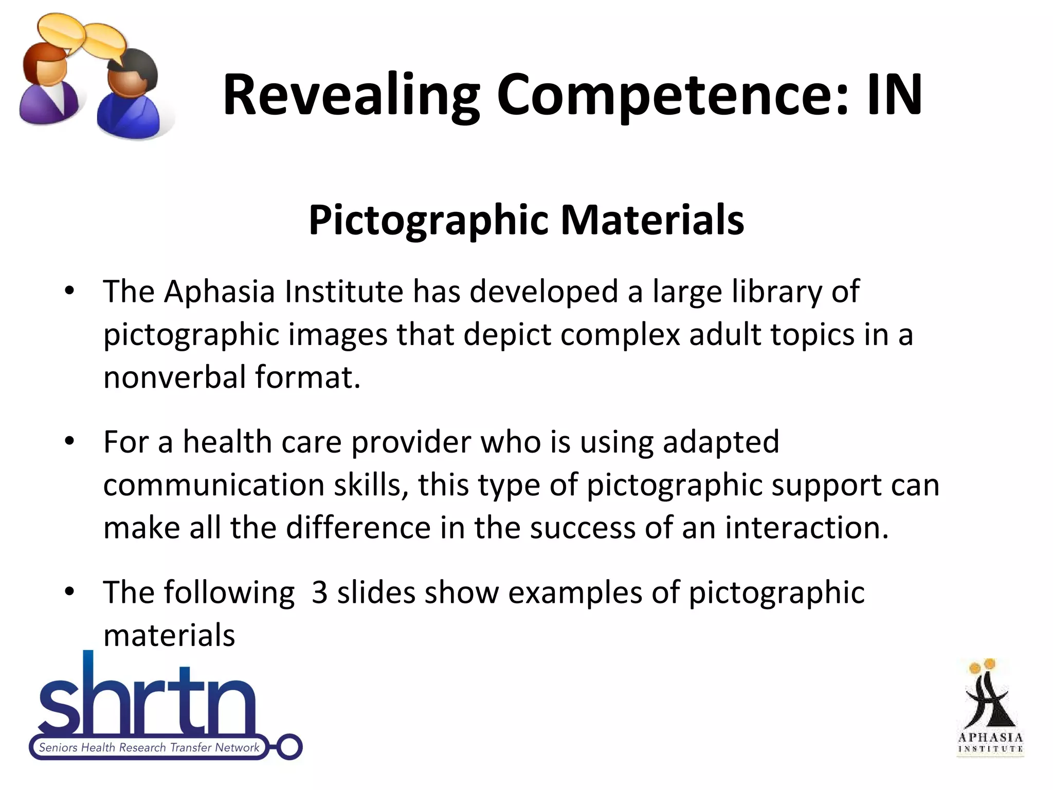Revealing Competence: IN  Pictographic Materials The Aphasia Institute has developed a large library of pictographic images that depict complex adult topics in a nonverbal format.  For a health care provider who is using adapted communication skills, this type of pictographic support can make all the difference in the success of an interaction.  The following  3 slides show examples of pictographic materials 