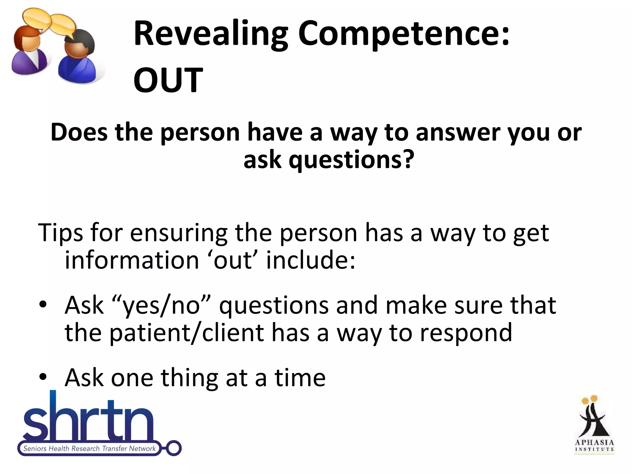 Revealing Competence: OUT Does the person have a way to answer you or ask questions? Tips for ensuring the person has a way to get information ‘out’ include: Ask “yes/no” questions and make sure that the patient/client has a way to respond Ask one thing at a time 