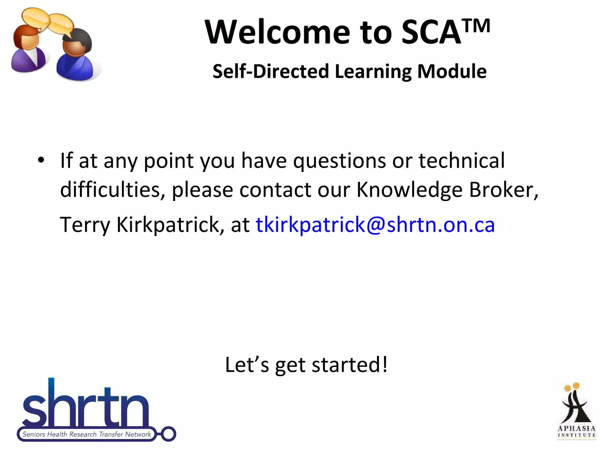 Welcome to SCA TM  Self-Directed Learning Module If at any point you have questions or technical difficulties, please contact our Knowledge Broker,  Terry Kirkpatrick, at  [email_address] Let’s get started! 