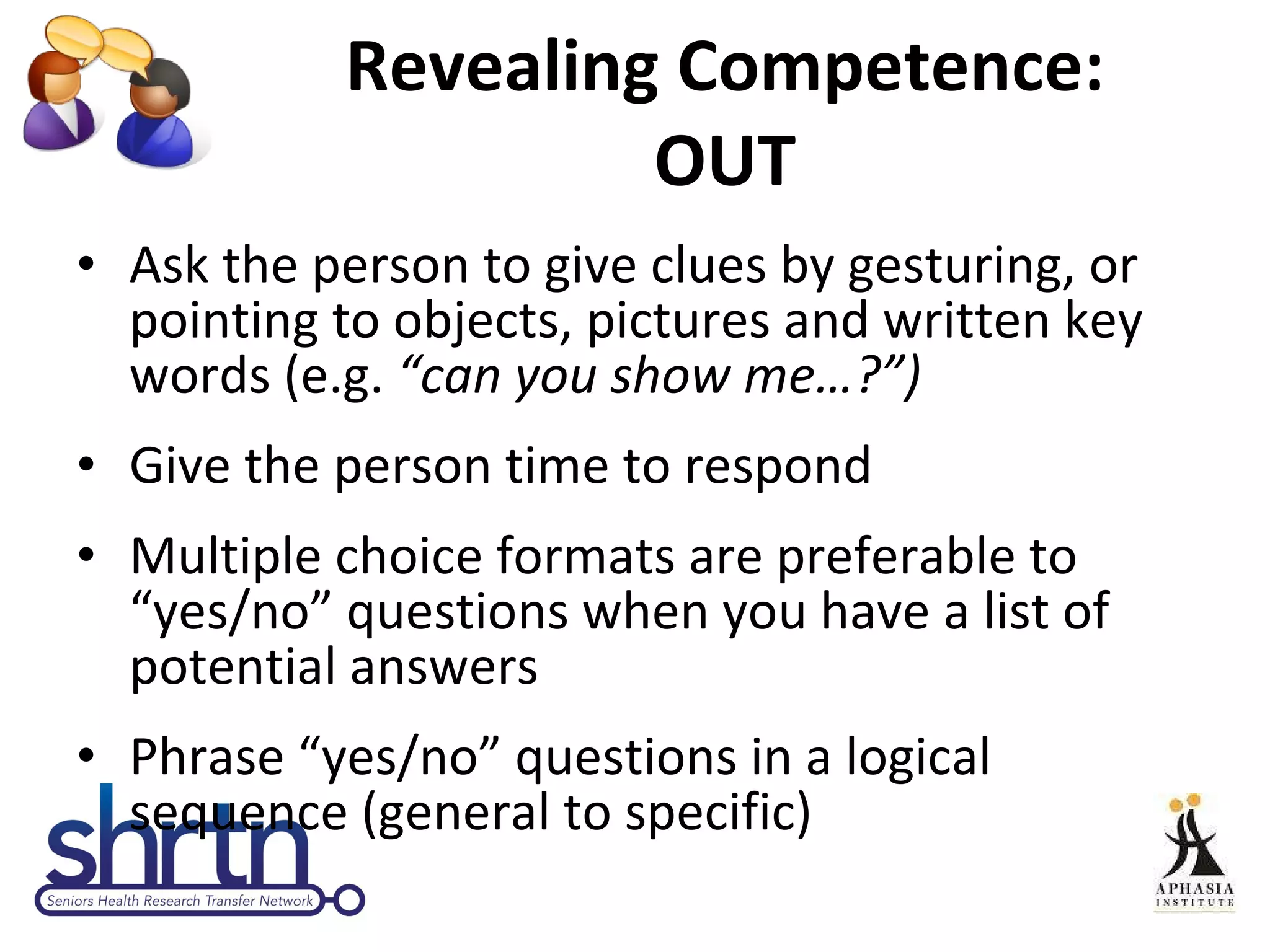 Revealing Competence: OUT Ask the person to give clues by gesturing, or pointing to objects, pictures and written key words (e.g.  “can you show me…?”) Give the person time to respond Multiple choice formats are preferable to “yes/no” questions when you have a list of potential answers Phrase “yes/no” questions in a logical sequence (general to specific) 