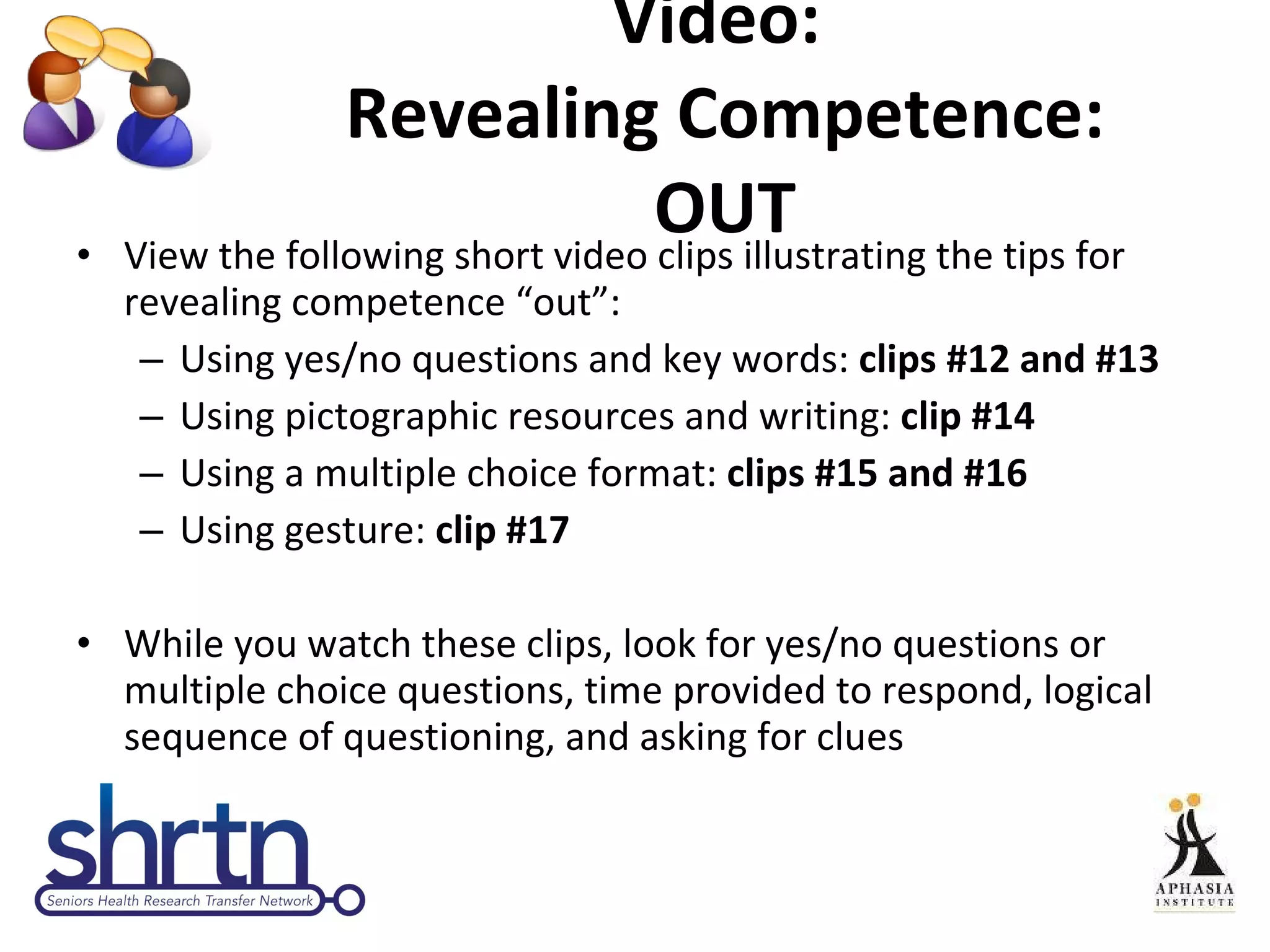 Video:  Revealing Competence: OUT View the following short video clips illustrating the tips for revealing competence “out”: Using yes/no questions and key words:  clips #12 and #13 Using pictographic resources and writing:  clip #14 Using a multiple choice format:  clips #15 and #16 Using gesture:  clip #17 While you watch these clips, look for yes/no questions or  multiple choice questions, time provided to respond, logical sequence of questioning, and asking for clues 