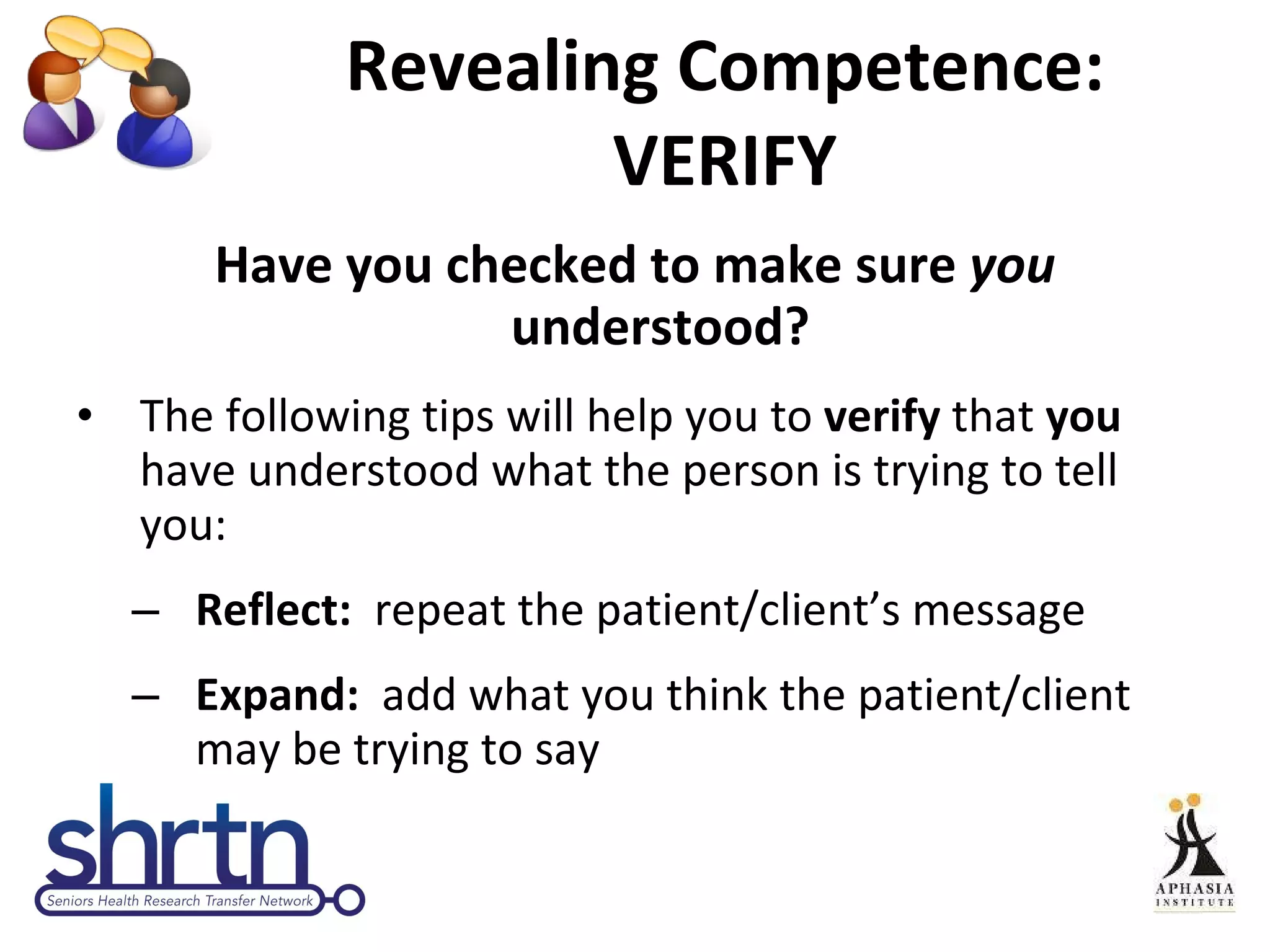 Revealing Competence: VERIFY Have you checked to make sure  you  understood?  The following tips will help you to  verify  that  you  have understood what the person is trying to tell you: Reflect:  repeat the patient/client’s message  Expand:  add what you think the patient/client may be trying to say 