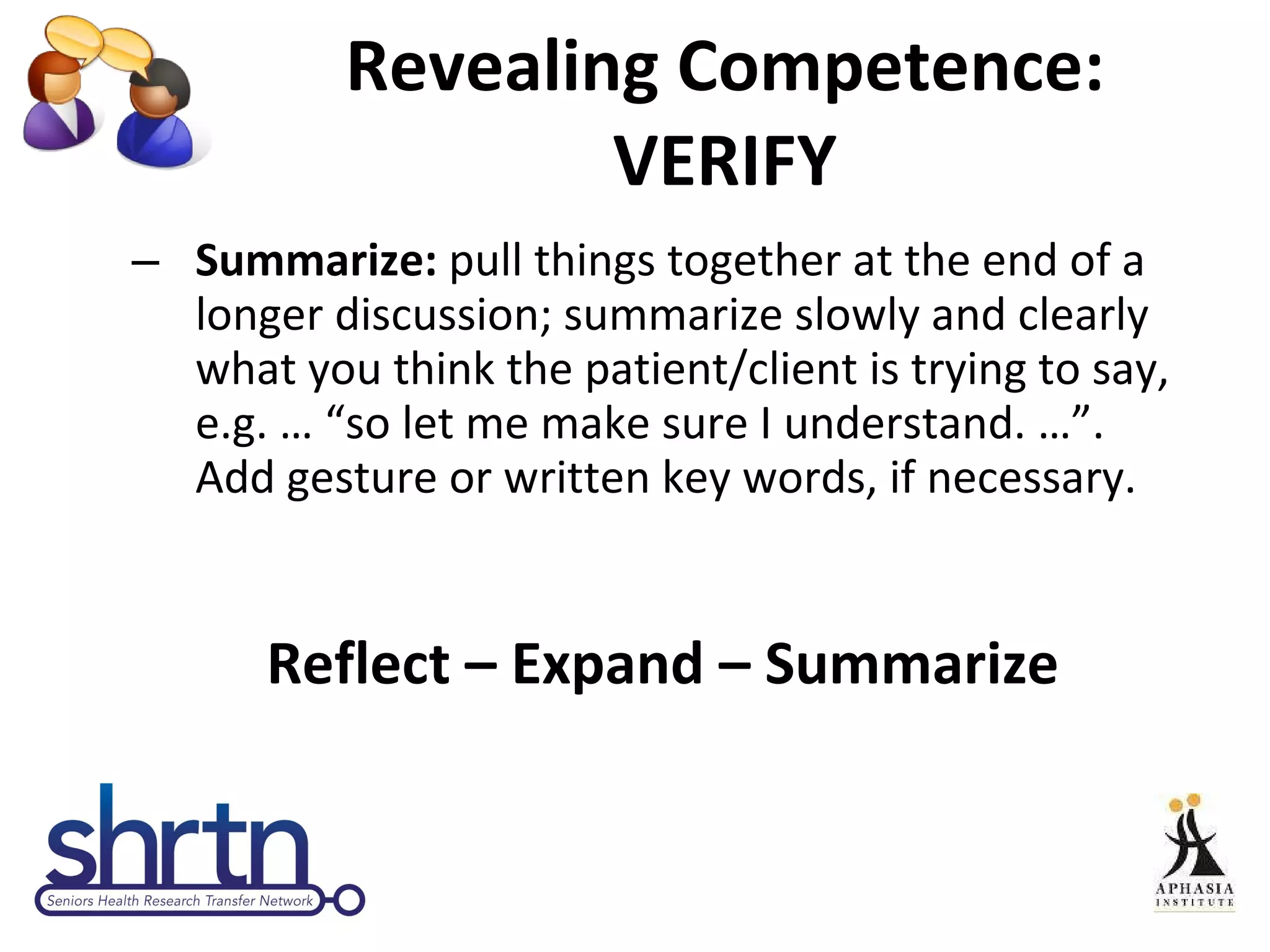 Revealing Competence: VERIFY Summarize:  pull things together at the end of a longer discussion; summarize slowly and clearly what you think the patient/client is trying to say, e.g. … “so let me make sure I understand. …”. Add gesture or written key words, if necessary. Reflect – Expand – Summarize 