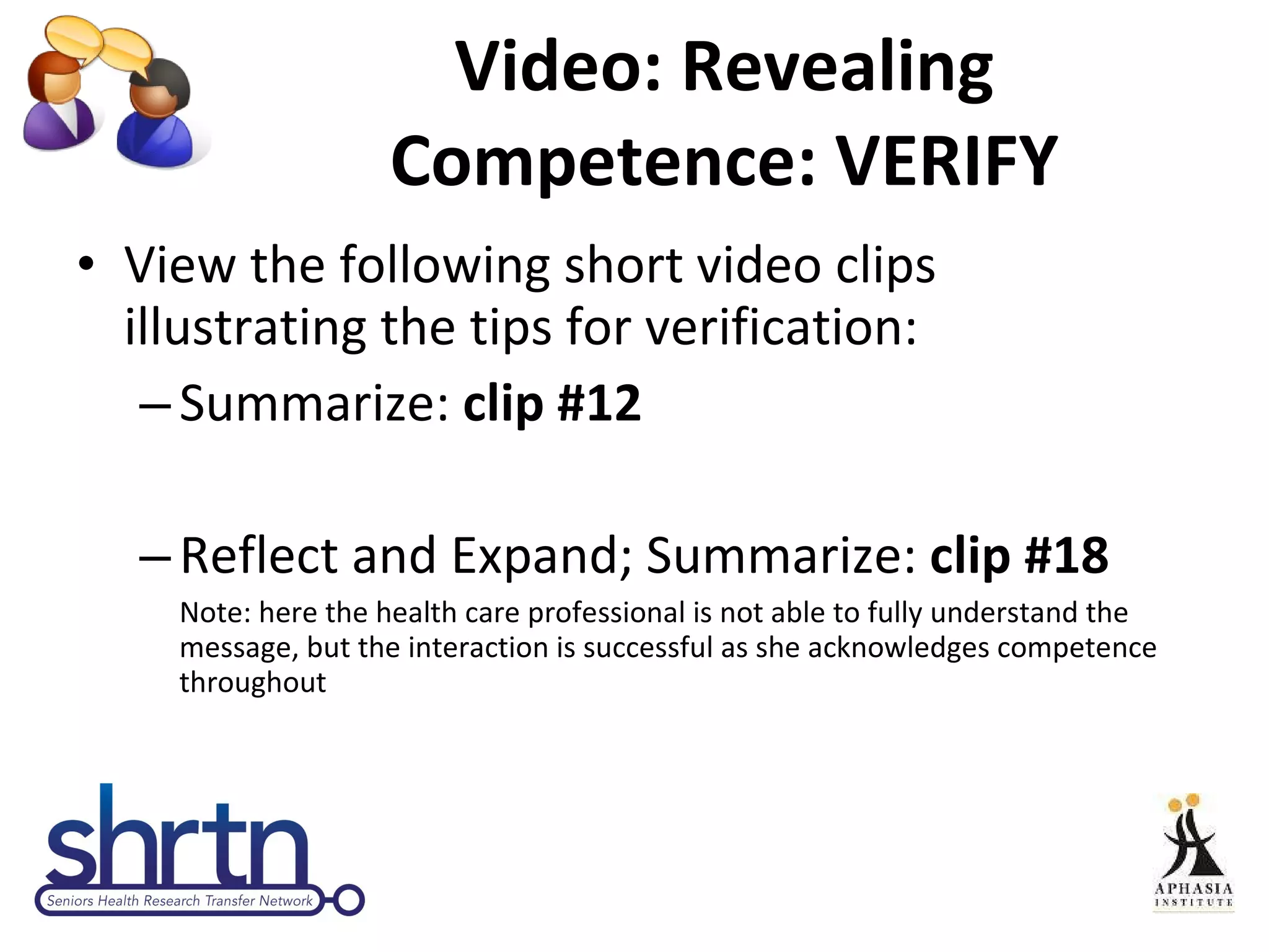 Video: Revealing Competence: VERIFY View the following short video clips illustrating the tips for verification: Summarize:  clip #12 Reflect and Expand; Summarize:  clip #18 Note: here the health care professional is not able to fully understand the message, but the interaction is successful as she acknowledges competence throughout 