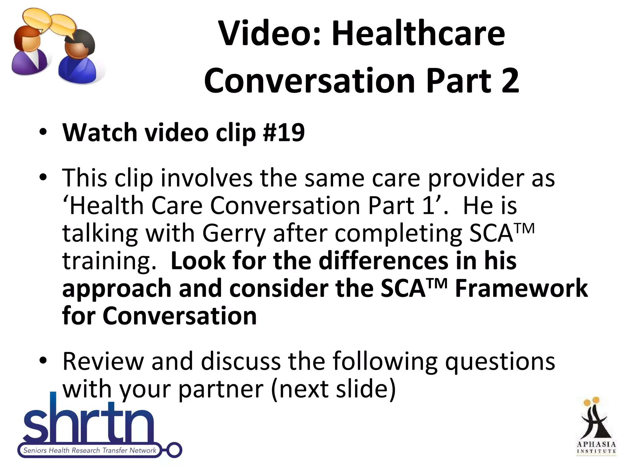 Video: Healthcare Conversation Part 2 Watch video clip #19 This clip involves the same care provider as ‘Health Care Conversation Part 1’.  He is talking with Gerry after completing SCA TM  training.  Look for the differences in his approach and consider the SCA TM  Framework for Conversation Review and discuss the following questions with your partner (next slide) 