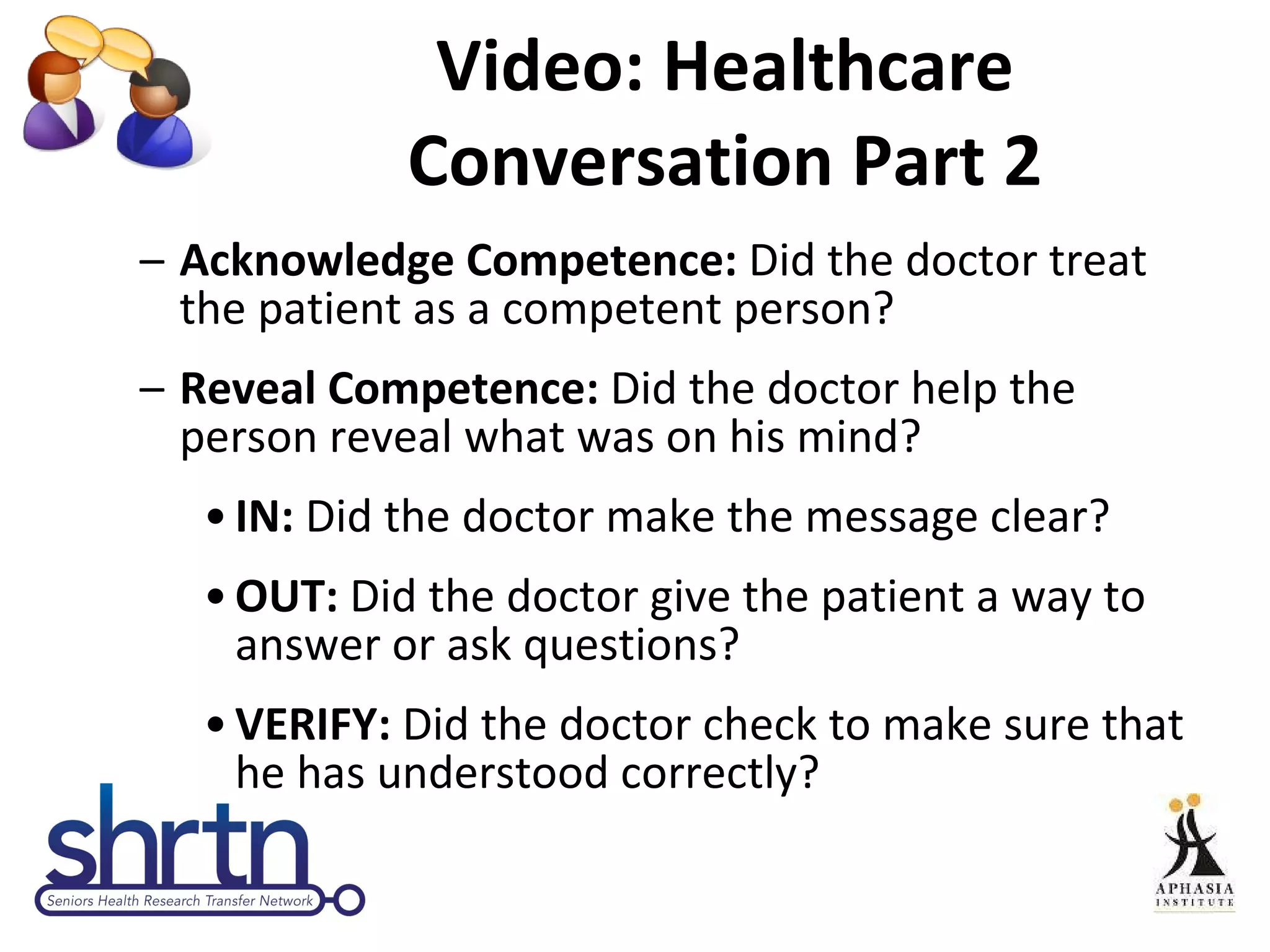 Video: Healthcare Conversation Part 2 Acknowledge Competence:  Did the doctor treat the patient as a competent person? Reveal Competence:  Did the doctor help the person reveal what was on his mind? IN:  Did the doctor make the message clear? OUT:  Did the doctor give the patient a way to answer or ask questions? VERIFY:  Did the doctor check to make sure that he has understood correctly? 