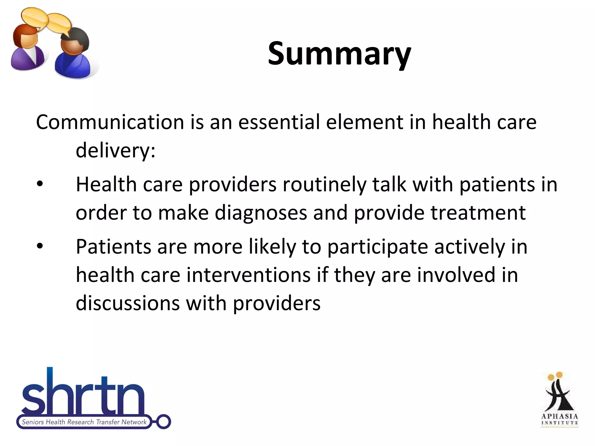 Summary Communication is an essential element in health care delivery: Health care providers routinely talk with patients in order to make diagnoses and provide treatment Patients are more likely to participate actively in health care interventions if they are involved in discussions with providers 
