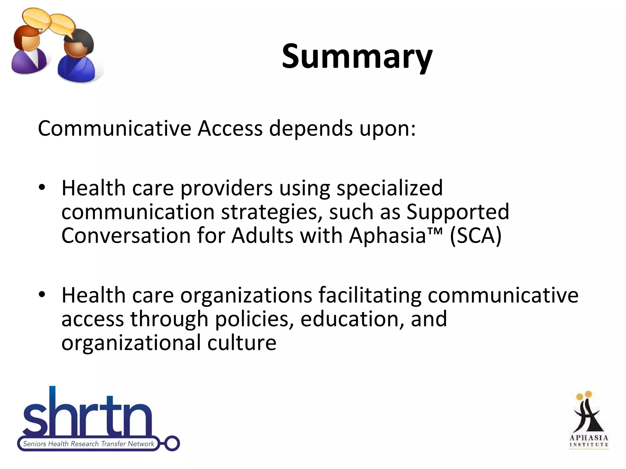Summary Communicative Access depends upon:  Health care providers using specialized communication strategies, such as Supported Conversation for Adults with Aphasia™ (SCA) Health care organizations facilitating communicative access through policies, education, and organizational culture 