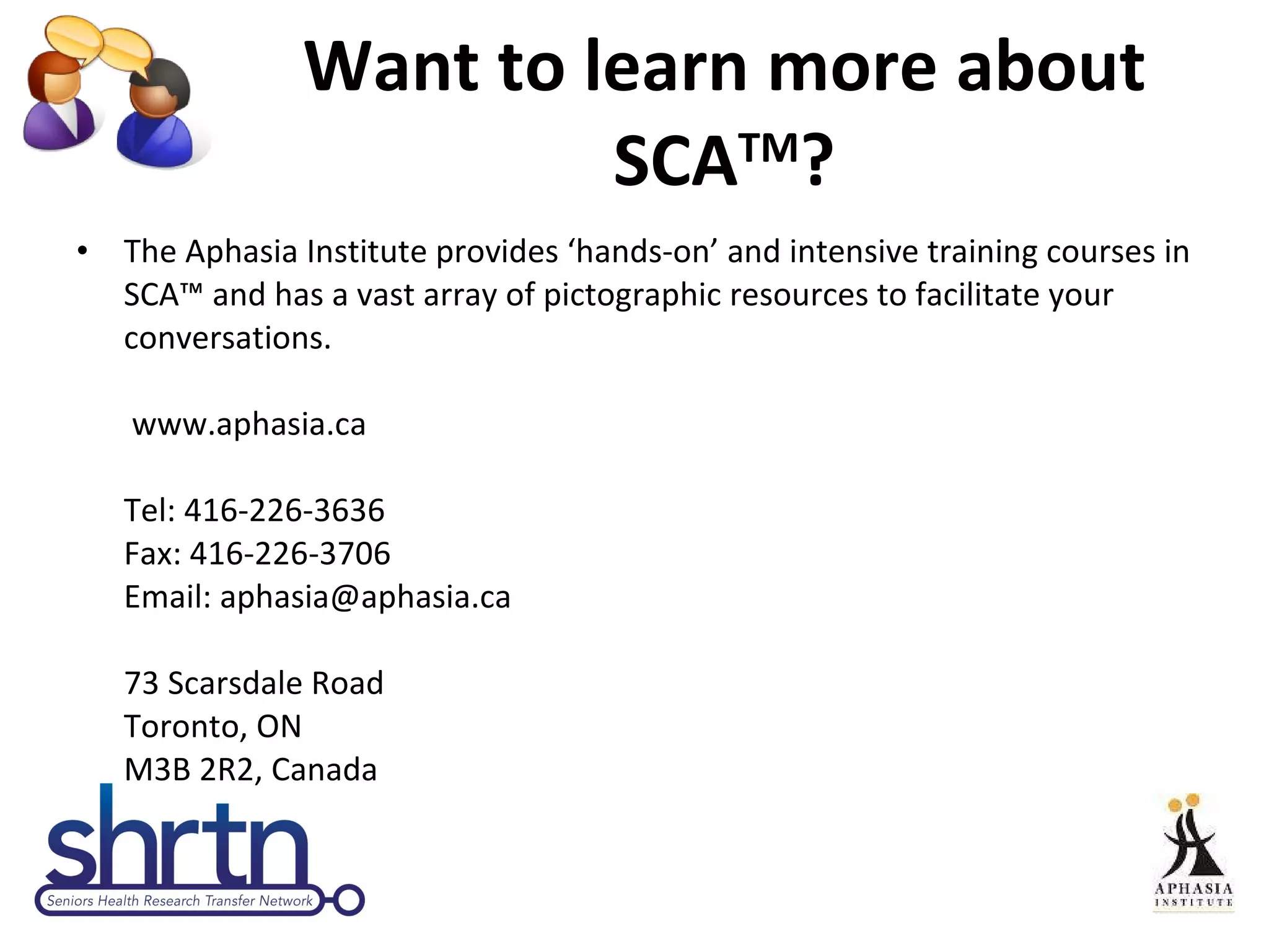 Want to learn more about SCA TM ? The Aphasia Institute provides ‘hands-on’ and intensive training courses in SCA™ and has a vast array of pictographic resources to facilitate your conversations.   www.aphasia.ca  Tel: 416-226-3636 Fax: 416-226-3706 Email: aphasia@aphasia.ca 73 Scarsdale Road Toronto, ON M3B 2R2, Canada 