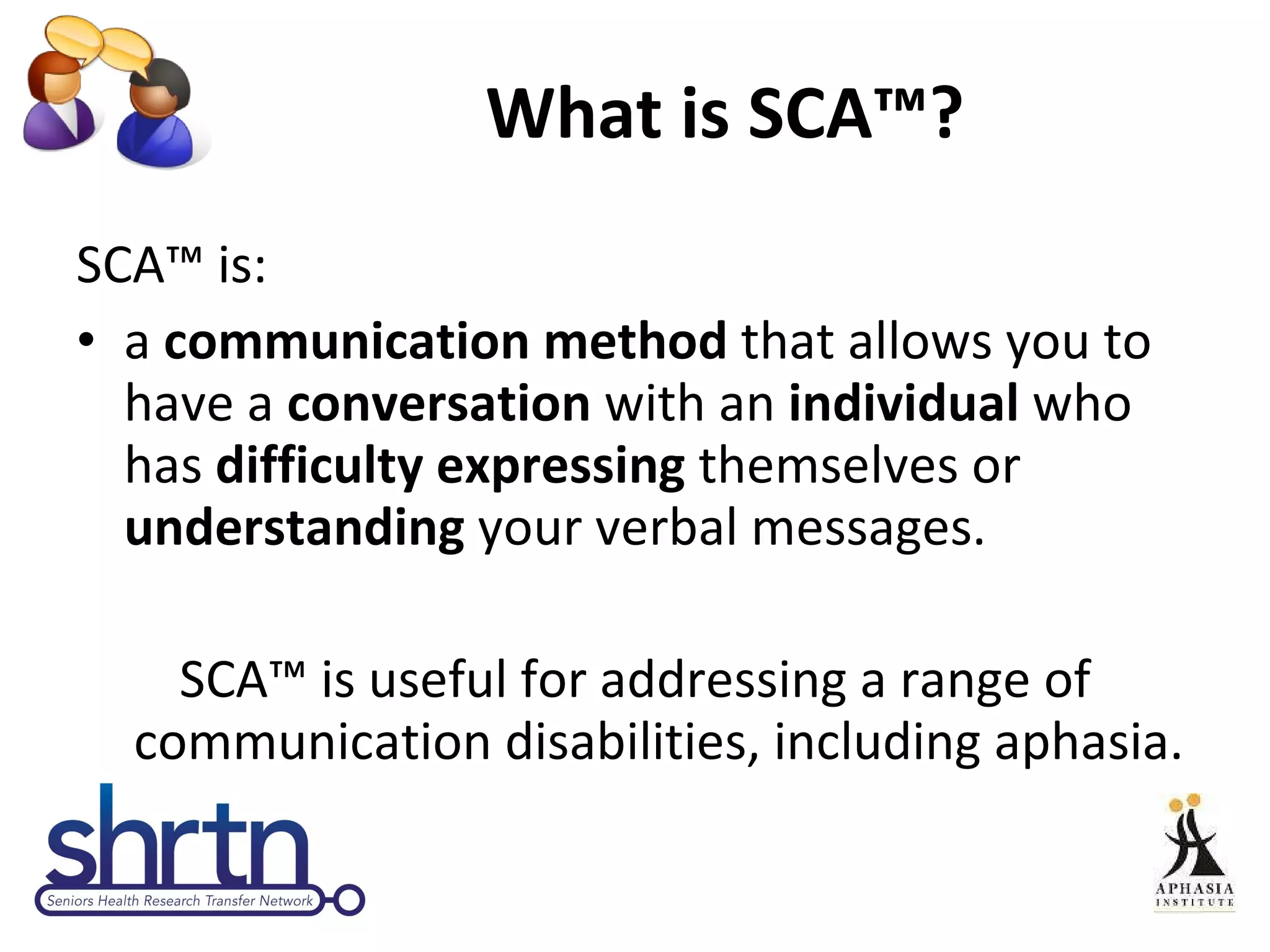 What is SCA™? SCA™ is: a  communication method  that allows you to have a  conversation  with an  individual  who has  difficulty expressing  themselves or  understanding  your verbal messages. SCA™ is useful for addressing a range of communication disabilities, including aphasia. 