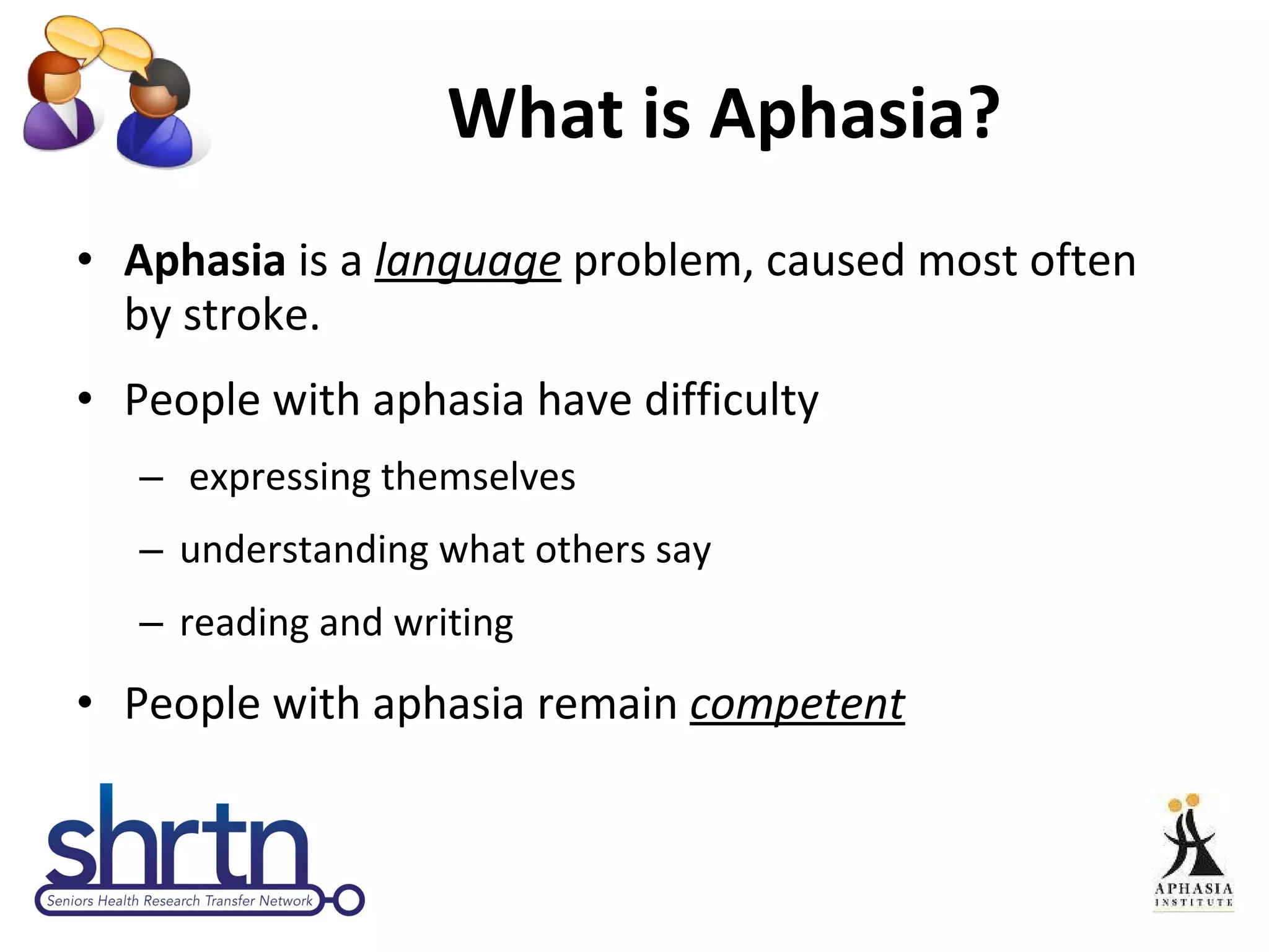 What is Aphasia? Aphasia  is a  language  problem, caused most often by stroke.  People with aphasia have difficulty expressing themselves  understanding what others say reading and writing  People with aphasia remain  competent 