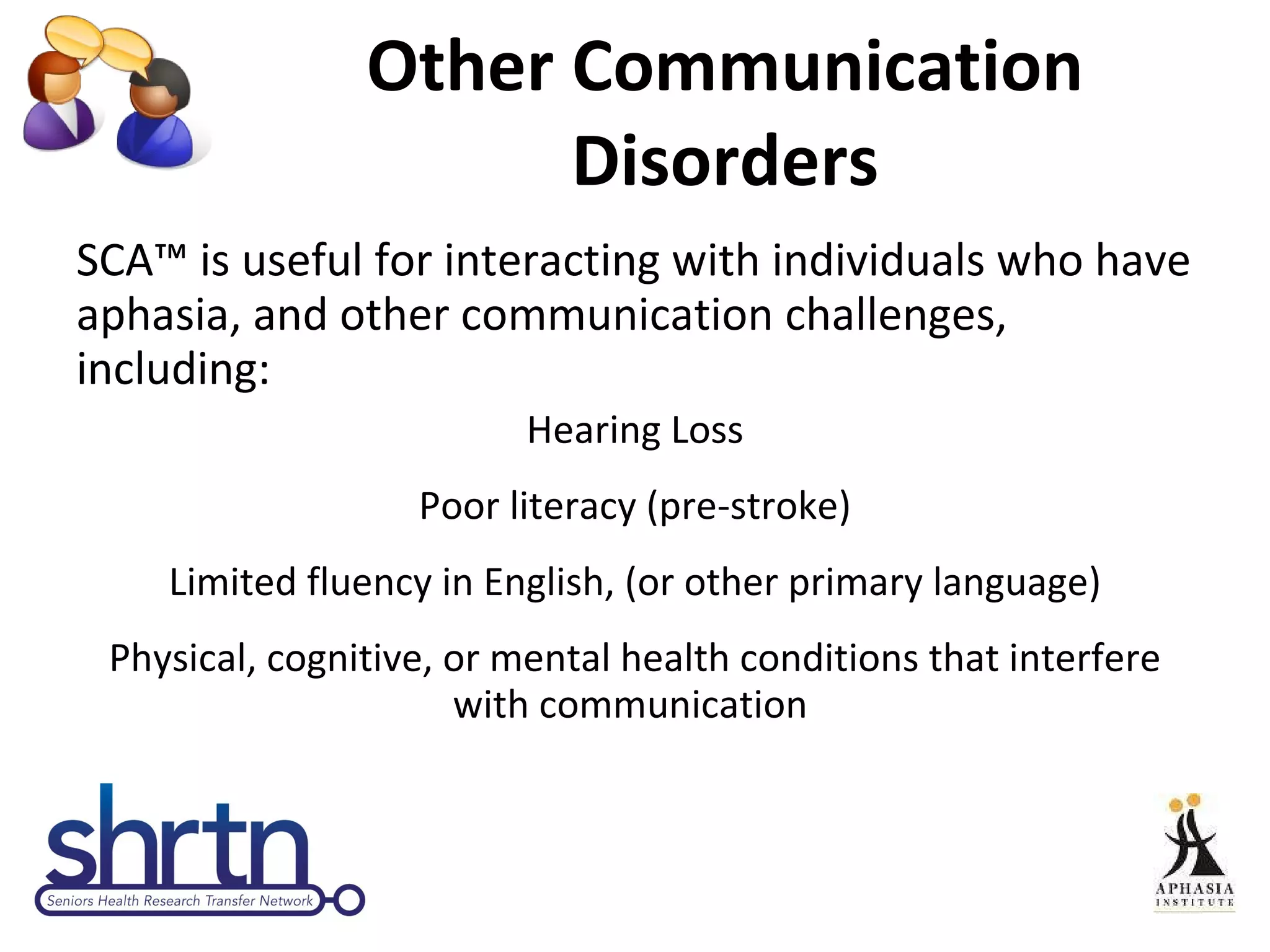Other Communication Disorders SCA™ is useful for interacting with individuals who have aphasia, and other communication challenges, including: Hearing Loss Poor literacy (pre-stroke) Limited fluency in English, (or other primary language) Physical, cognitive, or mental health conditions that interfere with communication  