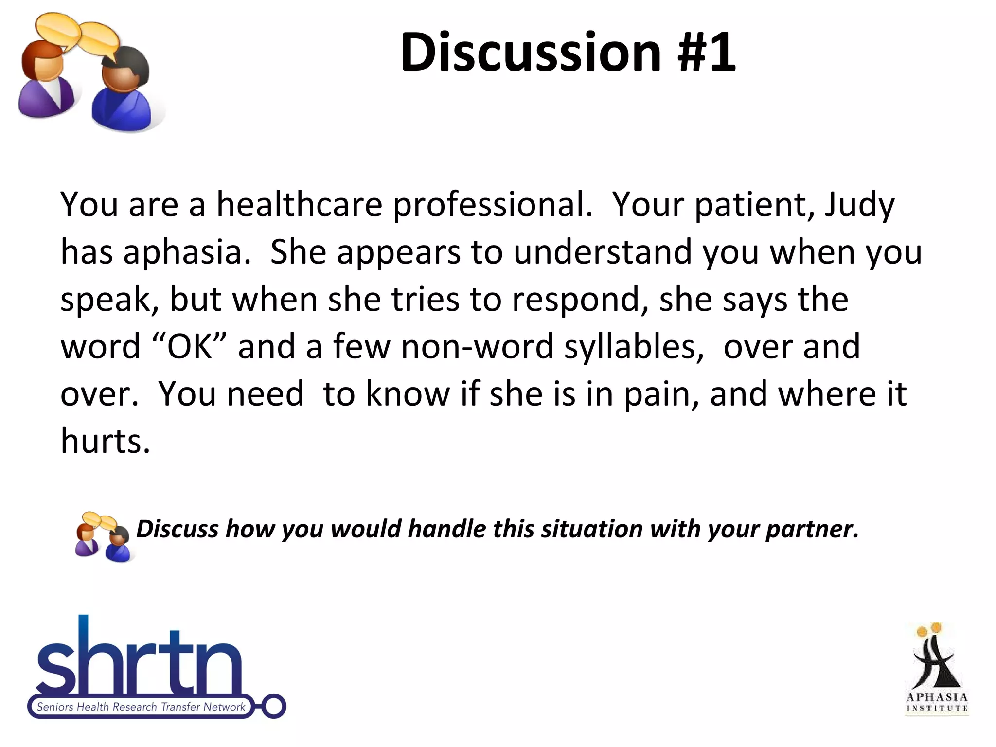 Discussion #1 You are a healthcare professional.  Your patient, Judy has aphasia.  She appears to understand you when you speak, but when she tries to respond, she says the word “OK” and a few non-word syllables,  over and over.  You need  to know if she is in pain, and where it hurts.  Discuss how you would handle this situation with your partner. 