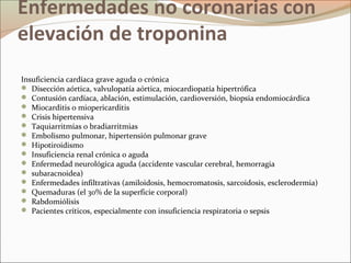 Enfermedades no coronarias con
elevación de troponina
Insuficiencia cardíaca grave aguda o crónica
 Disección aórtica, valvulopatía aórtica, miocardiopatía hipertrófica
 Contusión cardíaca, ablación, estimulación, cardioversión, biopsia endomiocárdica
 Miocarditis o miopericarditis
 Crisis hipertensiva
 Taquiarritmias o bradiarritmias
 Embolismo pulmonar, hipertensión pulmonar grave
 Hipotiroidismo
 Insuficiencia renal crónica o aguda
 Enfermedad neurológica aguda (accidente vascular cerebral, hemorragia
 subaracnoidea)
 Enfermedades infiltrativas (amiloidosis, hemocromatosis, sarcoidosis, esclerodermia)
 Quemaduras (el 30% de la superficie corporal)
 Rabdomiólisis
 Pacientes críticos, especialmente con insuficiencia respiratoria o sepsis
 
