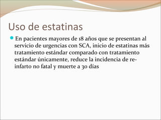 Uso de estatinas
En pacientes mayores de 18 años que se presentan al
servicio de urgencias con SCA, inicio de estatinas más
tratamiento estándar comparado con tratamiento
estándar únicamente, reduce la incidencia de re-
infarto no fatal y muerte a 30 días
 