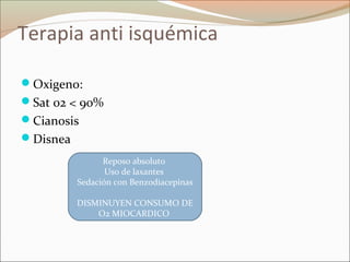 Terapia anti isquémica
Oxigeno:
Sat 02 < 90%
Cianosis
Disnea
Reposo absoluto
Uso de laxantes
Sedación con Benzodiacepinas
DISMINUYEN CONSUMO DE
O2 MIOCARDICO
 