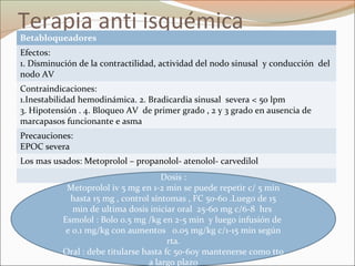 Terapia anti isquémica
Betabloqueadores
Efectos:
1. Disminución de la contractilidad, actividad del nodo sinusal y conducción del
nodo AV
Contraindicaciones:
1.Inestabilidad hemodinámica. 2. Bradicardia sinusal severa < 50 lpm
3. Hipotensión . 4. Bloqueo AV de primer grado , 2 y 3 grado en ausencia de
marcapasos funcionante e asma
Precauciones:
EPOC severa
Los mas usados: Metoprolol – propanolol- atenolol- carvedilol
Dosis :
Metoprolol iv 5 mg en 1-2 min se puede repetir c/ 5 min
hasta 15 mg , control síntomas , FC 50-60 .Luego de 15
min de ultima dosis iniciar oral 25-60 mg c/6-8 hrs
Esmolol : Bolo 0.5 mg /kg en 2-5 min y luego infusión de
e 0.1 mg/kg con aumentos 0.05 mg/kg c/1-15 min según
rta.
Oral : debe titularse hasta fc 50-60y mantenerse como tto
a largo plazo
 