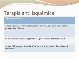 Terapia anti isquémica
Calcioantagonistas
Indicaciones: Si CI B-B o no funcionan . Usar no Dihidropirídinicos como
Verapamilo o Diltiazem
No usar nifedipino ( Dihidropiridínico) por aumento de la mortalidad
No usar Calcioantagonistas si disfunción ventricular izquierda : solo es útil
amlodipino
 