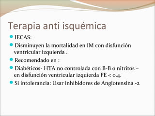 Terapia anti isquémica
IECAS:
Disminuyen la mortalidad en IM con disfunción
ventricular izquierda .
Recomendado en :
Diabéticos- HTA no controlada con B-B o nitritos –
en disfunción ventricular izquierda FE < 0.4.
Si intolerancia: Usar inhibidores de Angiotensina -2
 