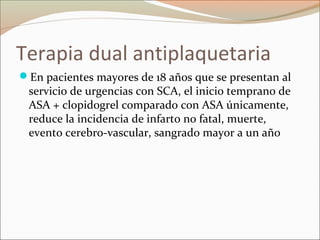 Terapia dual antiplaquetaria
En pacientes mayores de 18 años que se presentan al
servicio de urgencias con SCA, el inicio temprano de
ASA + clopidogrel comparado con ASA únicamente,
reduce la incidencia de infarto no fatal, muerte,
evento cerebro-vascular, sangrado mayor a un año
 