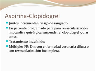 Aspirina-Clopidogrel
Juntos incrementan riesgo de sangrado
En paciente programado para para revascularización
miocardica quirúrgica suspender el clopidogrel 5 días
antes.
Tratamiento indefinido:
Múltiples FR: Dm con enfermedad coronaria difusa o
con revascularización incompleta.
 