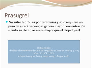 Prasugrel
No sufre hidrólisis por estereasas y solo requiere un
paso en su activación; se genera mayor concentración
siendo su efecto 10 veces mayor que el clopidogrel
Indicaciones:
1.Debido al incremento de tasas de sangrado no usar en < 60 kg y > 75
años . CI: ICT o ECV
2.Dosis: 60 mg en bolo y luego 10 mg/ día por 1 año
 