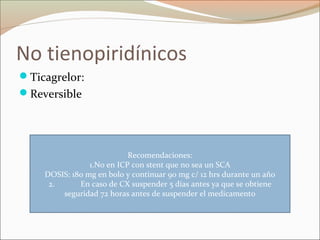No tienopiridínicos
Ticagrelor:
Reversible
Recomendaciones:
1.No en ICP con stent que no sea un SCA
DOSIS: 180 mg en bolo y continuar 90 mg c/ 12 hrs durante un año
2. En caso de CX suspender 5 días antes ya que se obtiene
seguridad 72 horas antes de suspender el medicamento
 