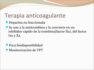 Terapia anticoagulante
Heparina no fraccionada
Se une a la antitrombina y la convierte en un
inhibidor rápido de la trombina(factor IIa), del factor
Ixa y Xa.
Poca biodisponibilidad
Monitorización de TPT
 
