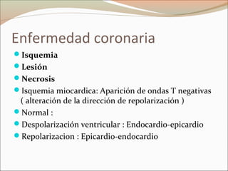 Enfermedad coronaria
Isquemia
Lesión
Necrosis
Isquemia miocardica: Aparición de ondas T negativas
( alteración de la dirección de repolarización )
Normal :
Despolarización ventricular : Endocardio-epicardio
Repolarizacion : Epicardio-endocardio
 