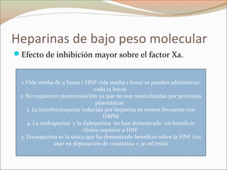 Heparinas de bajo peso molecular
Efecto de inhibición mayor sobre el factor Xa.
1.Vida media de 4 horas ( HNF vida media 1 hora) se pueden administrar
cada 12 horas
2. No requieren monitorización ya que no son neutralizadas por proteínas
plasmáticas
3. La trombocitopenia inducida por heparina es menos frecuente con
HBPM
4. La nodraparina y la dalteparina no han demostrado un beneficio
clínico superior a HNF
5. Enoxaparina es la única que ha demostrado beneficio sobre la HNF (no
usar en depuración de creatinina < 30 ml/min)
 