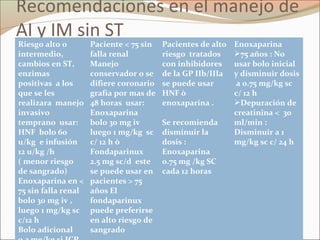 Recomendaciones en el manejo de
AI y IM sin ST
Riesgo alto o
intermedio,
cambios en ST,
enzimas
positivas a los
que se les
realizara manejo
invasivo
temprano usar:
HNF bolo 60
u/kg e infusión
12 u/kg /h
( menor riesgo
de sangrado)
Enoxaparina en <
75 sin falla renal
bolo 30 mg iv ,
luego 1 mg/kg sc
c/12 h
Bolo adicional
Paciente < 75 sin
falla renal
Manejo
conservador o se
difiere coronario
grafía por mas de
48 horas usar:
Enoxaparina
bolo 30 mg iv
luego 1 mg/kg sc
c/ 12 h ò
Fondaparinux
2.5 mg sc/d este
se puede usar en
pacientes > 75
años El
fondaparinux
puede preferirse
en alto riesgo de
sangrado
Pacientes de alto
riesgo tratados
con inhibidores
de la GP IIb/IIIa
se puede usar
HNF ò
enoxaparina .
Se recomienda
disminuir la
dosis :
Enoxaparina
0.75 mg /kg SC
cada 12 horas
Enoxaparina
75 años : No
usar bolo inicial
y disminuir dosis
a 0.75 mg/kg sc
c/ 12 h
Depuración de
creatinina < 30
ml/min :
Disminuir a 1
mg/kg sc c/ 24 h
 