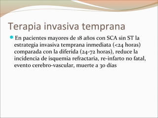 Terapia invasiva temprana
En pacientes mayores de 18 años con SCA sin ST la
estrategia invasiva temprana inmediata (<24 horas)
comparada con la diferida (24-72 horas), reduce la
incidencia de isquemia refractaria, re-infarto no fatal,
evento cerebro-vascular, muerte a 30 días
 