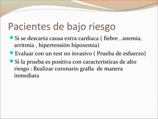 Pacientes de bajo riesgo
Si se descarta causa extra cardiaca ( fiebre , anemia,
arritmia , hipertensión hipoxemia)
Evaluar con un test no invasivo ( Prueba de esfuerzo)
Si la prueba es positiva con características de alto
riesgo : Realizar coronario grafía de manera
inmediata
 