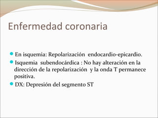 Enfermedad coronaria
En isquemia: Repolarización endocardio-epicardio.
Isquemia subendocárdica : No hay alteración en la
dirección de la repolarización y la onda T permanece
positiva.
DX: Depresión del segmento ST
 